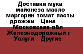 Доставка муки майонеза масло маргарин томат.пасты дрожжи › Цена ­ 17 - Московская обл., Железнодорожный г. Услуги » Другие   